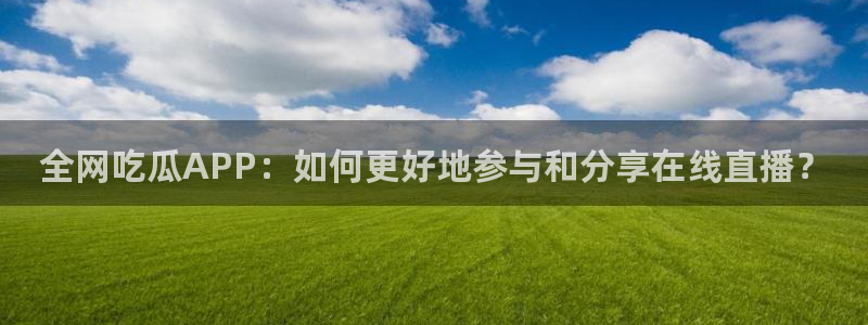 51吃瓜nanataipei：全网吃瓜APP：如何更好地参与和分享在线直播？