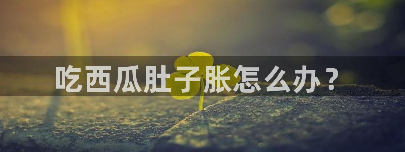 吃瓜新闻：吃西瓜肚子胀怎么办？