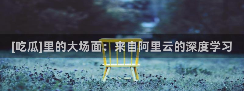 51吃瓜短剧张越女主：[吃瓜]里的大场面：来自阿里云的深度学习