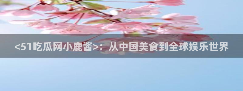 51吃瓜今日必吃刀刀：<51吃瓜网小鹿酱>：从中国美食到全球娱乐世界